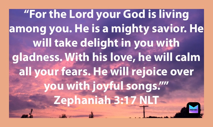 “For the Lord your God is living among you. He is a mighty savior. He will take delight in you with gladness. With his love, he will calm all your fears. He will rejoice over you with joyful songs.””
‭‭Zephaniah‬ ‭3:17‬ ‭NLT‬‬