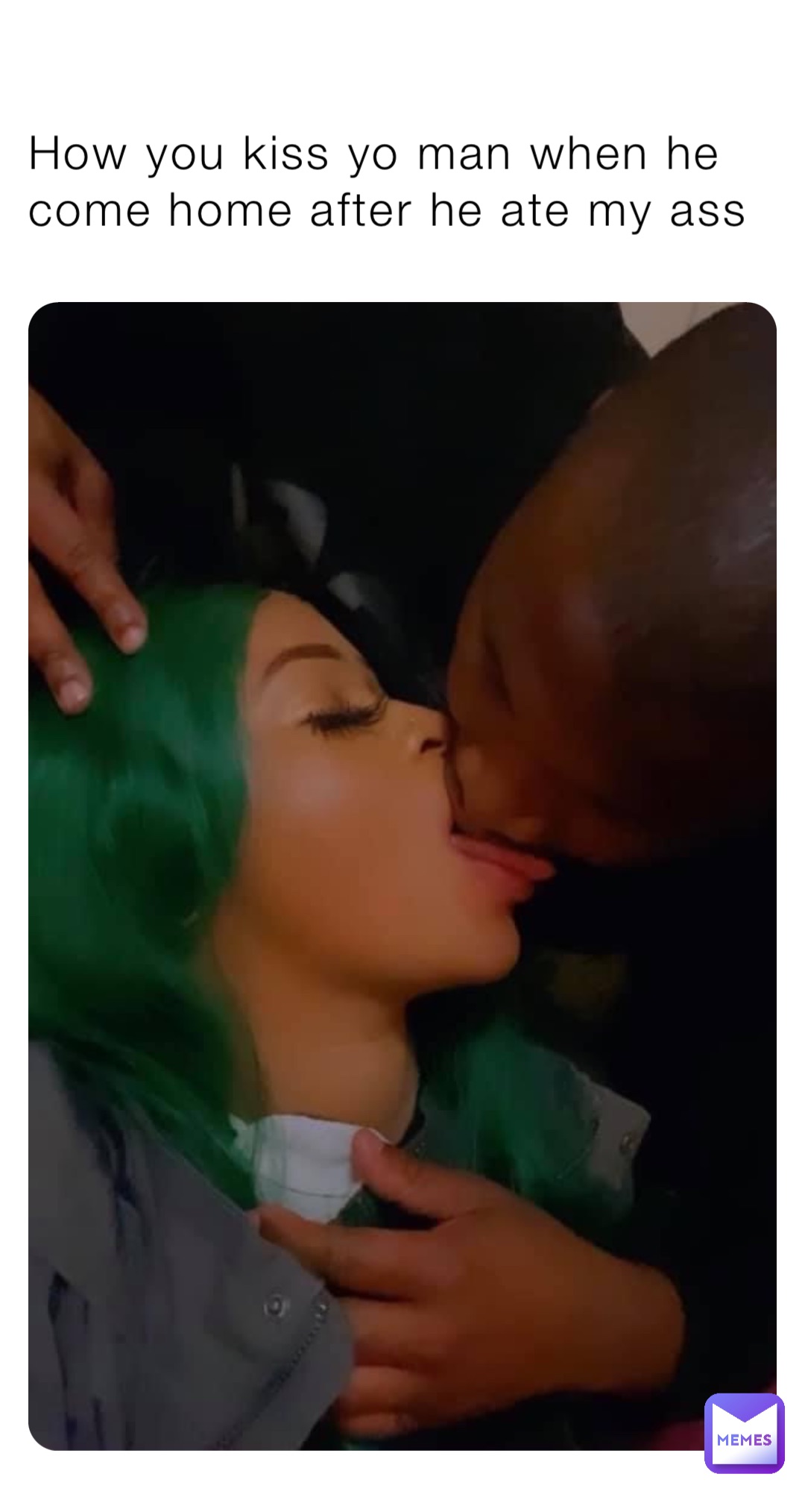How you kiss yo man when he come home after he ate my ass