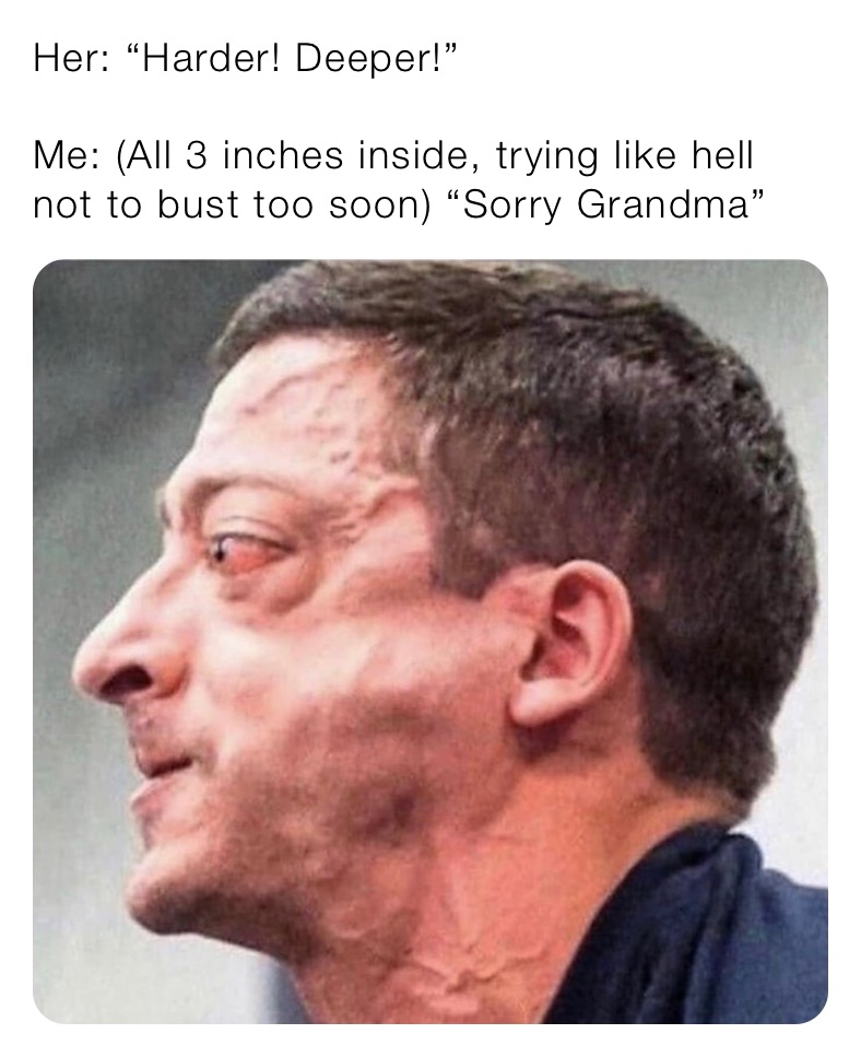Her: “Harder! Deeper!”

Me: (All 3 inches inside, trying like hell not to bust too soon) “Sorry Grandma”