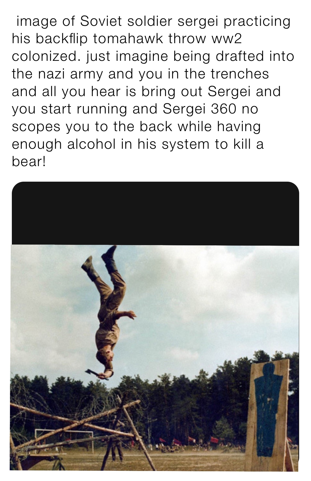  image of Soviet soldier sergei practicing his backflip tomahawk throw ww2 colonized. just imagine being drafted into the nazi army and you in the trenches and all you hear is bring out Sergei and you start running and Sergei 360 no scopes you to the back while having enough alcohol in his system to kill a bear!