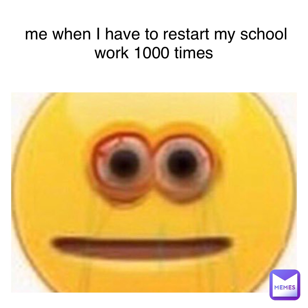 me when I have to restart my school work 1000 times