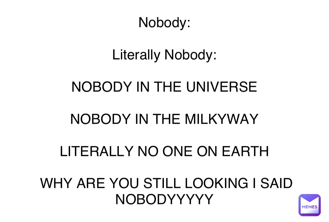 Double tap to edit Nobody:

Literally Nobody:

NOBODY IN THE UNIVERSE

NOBODY IN THE MILKYWAY

LITERALLY NO ONE ON EARTH

WHY ARE YOU STILL LOOKING I SAID NOBODYYYYY