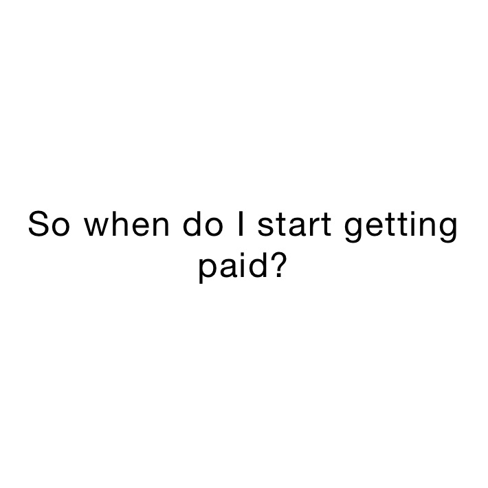 So when do I start getting paid?