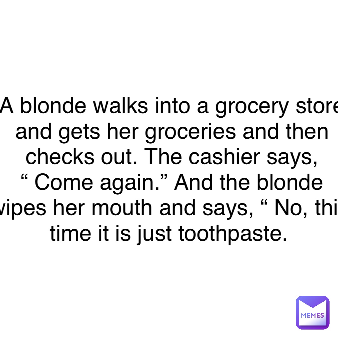 Double tap to edit A blonde walks into a grocery store and gets her groceries and then checks out. The cashier says, “ Come again.” And the blonde wipes her mouth and says, “ No, this time it is just toothpaste.