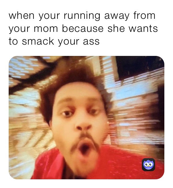 when your running away from your mom because she wants to smack your ass