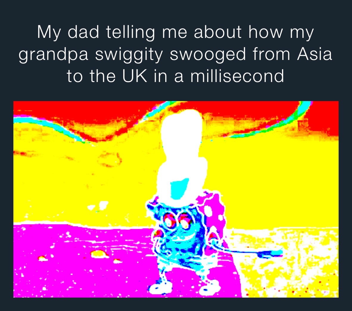 My dad telling me about how my grandpa swiggity swooged from Asia to the UK in a millisecond