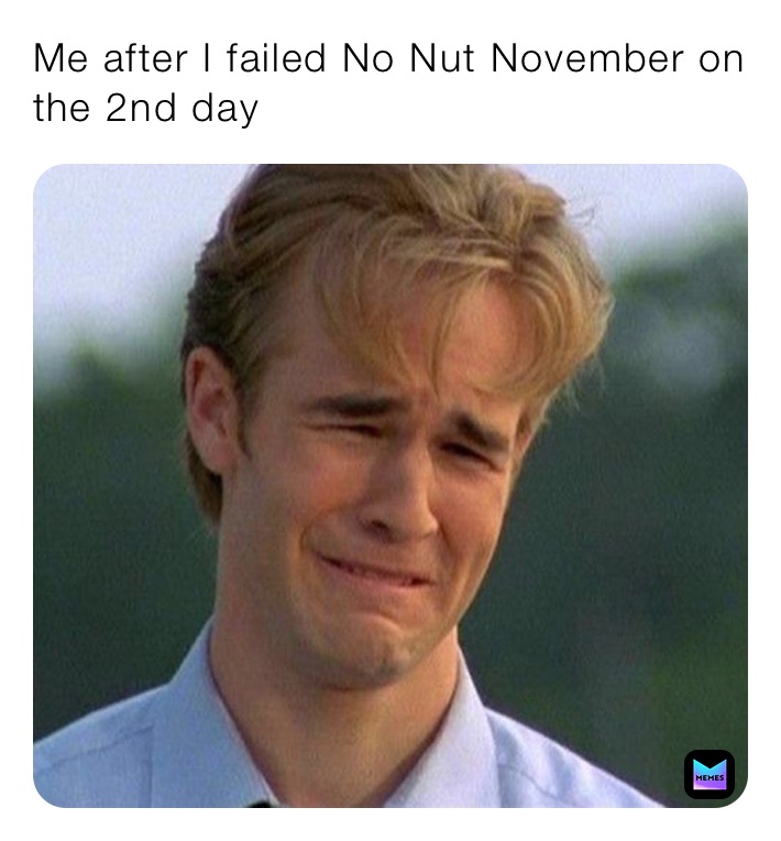 Me after I failed No Nut November on the 2nd day