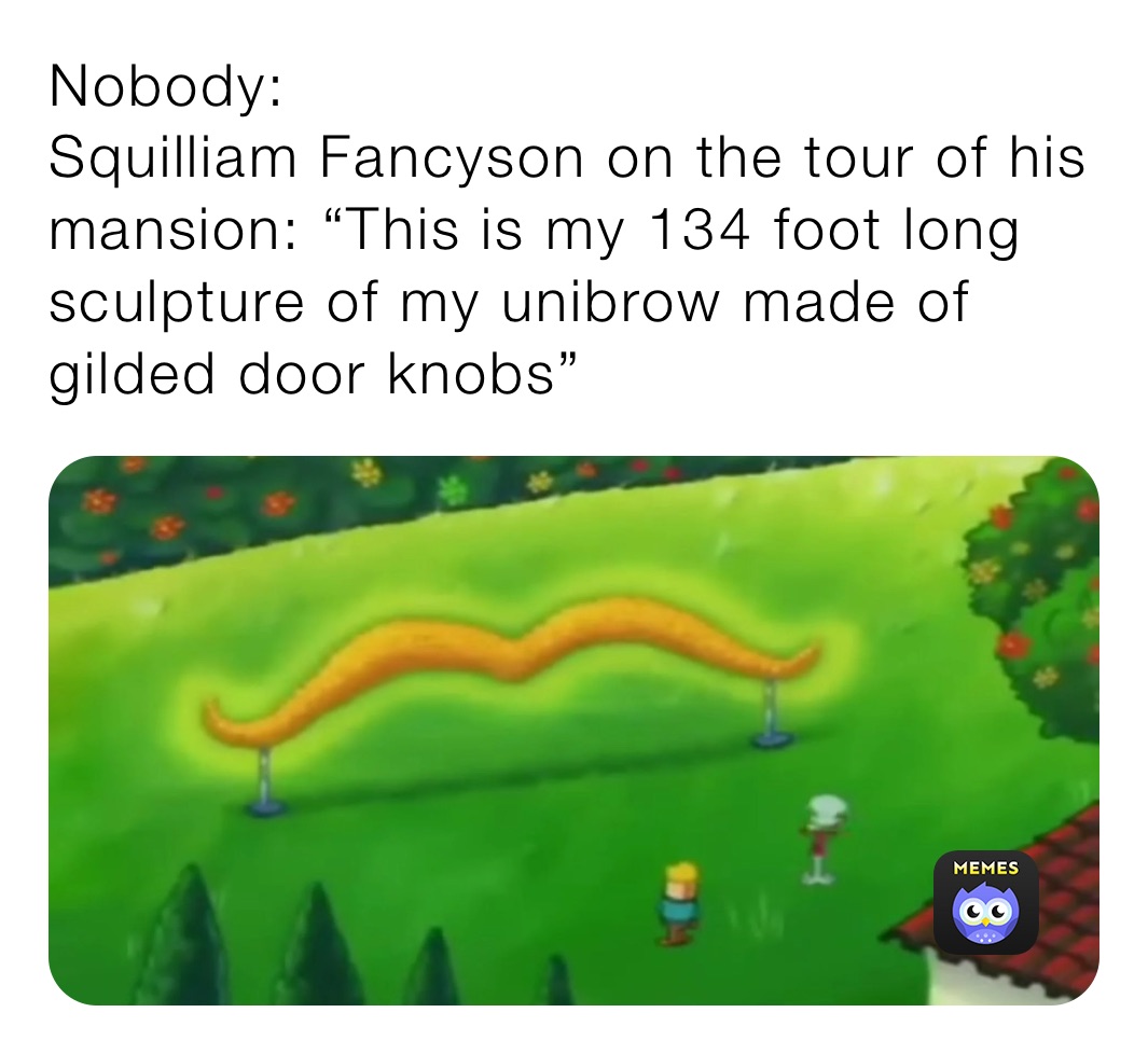 Nobody:
Squilliam Fancyson on the tour of his mansion: “This is my 134 foot long sculpture of my unibrow made of gilded door knobs”