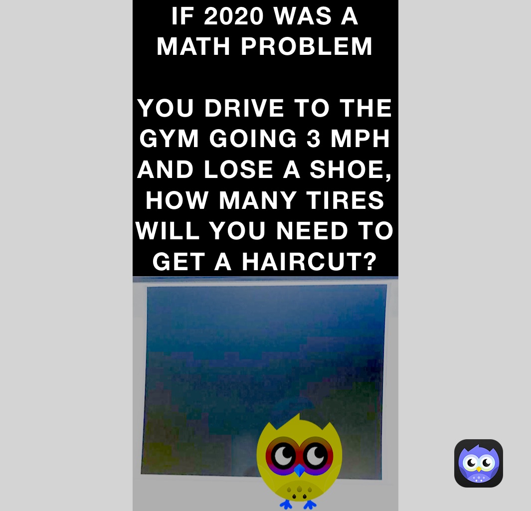 IF 2020 WAS A MATH PROBLEM

YOU DRIVE TO THE GYM GOING 3 MPH AND LOSE A SHOE, HOW MANY TIRES WILL YOU NEED TO  GET A HAIRCUT? IF 2020 WAS A MATH PROBLEM

YOU DRIVE TO THE GYM AND LOSE A SHOE, HOW MANY TIRES WILL YOU NEED TO GET A HAIRCUT? 