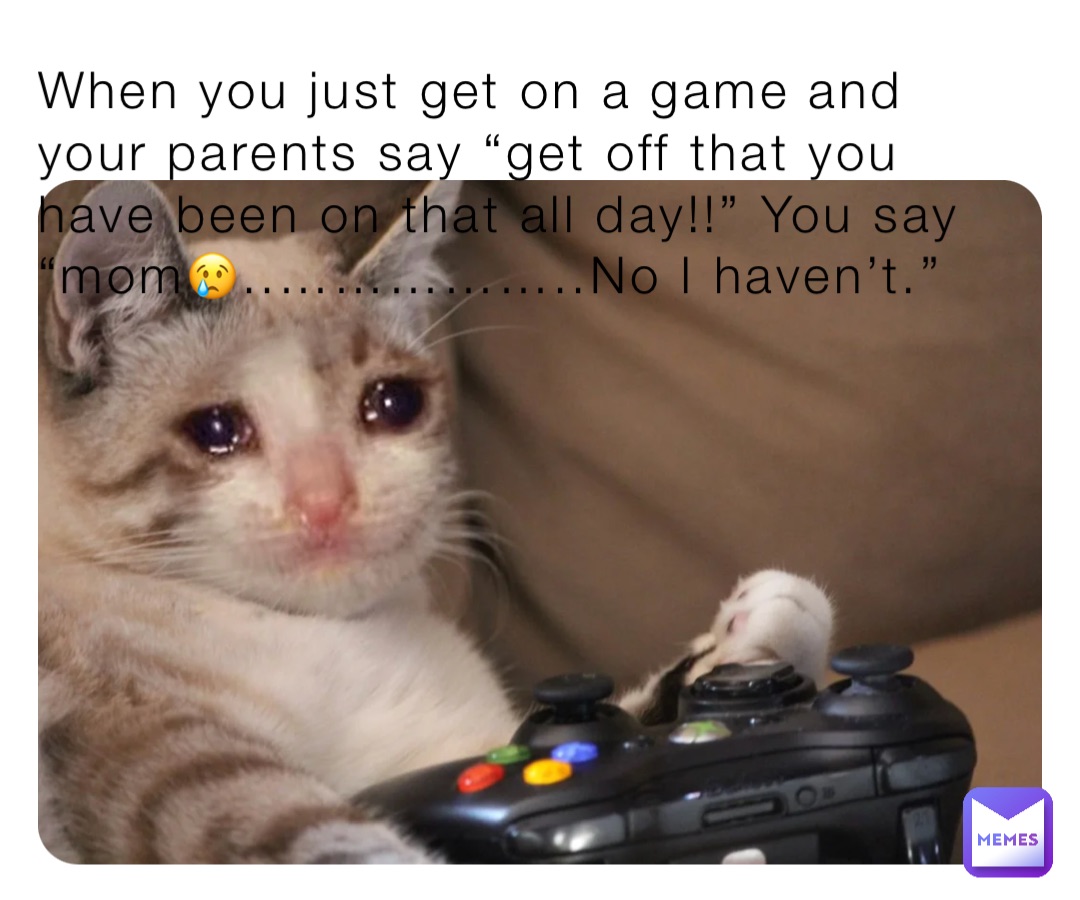 When you just get on a game and your parents say “get off that you have been on that all day!!” You say “mom😢..……………..No I haven’t.”