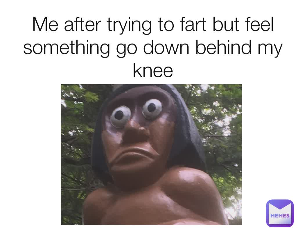 Me after trying to fart but feel something go down behind my knee