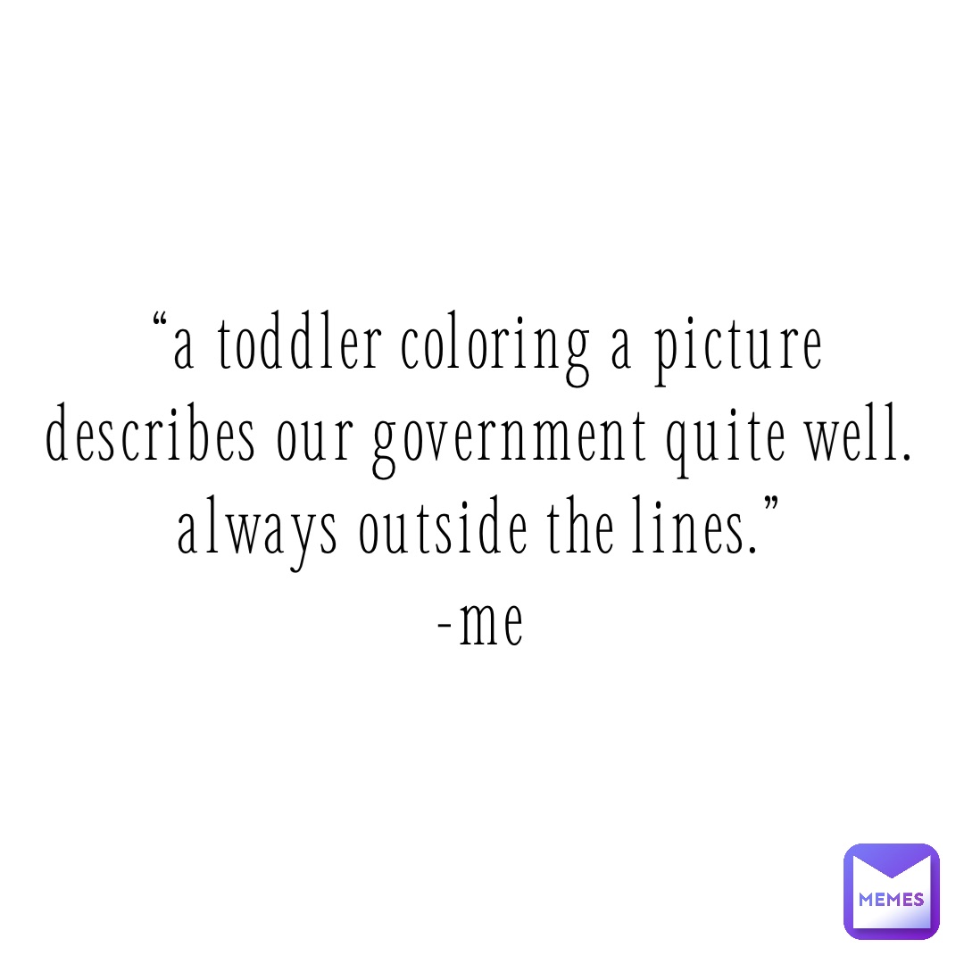 “A toddler coloring a picture 
describes our government quite well.
Always outside the lines.”
-Me