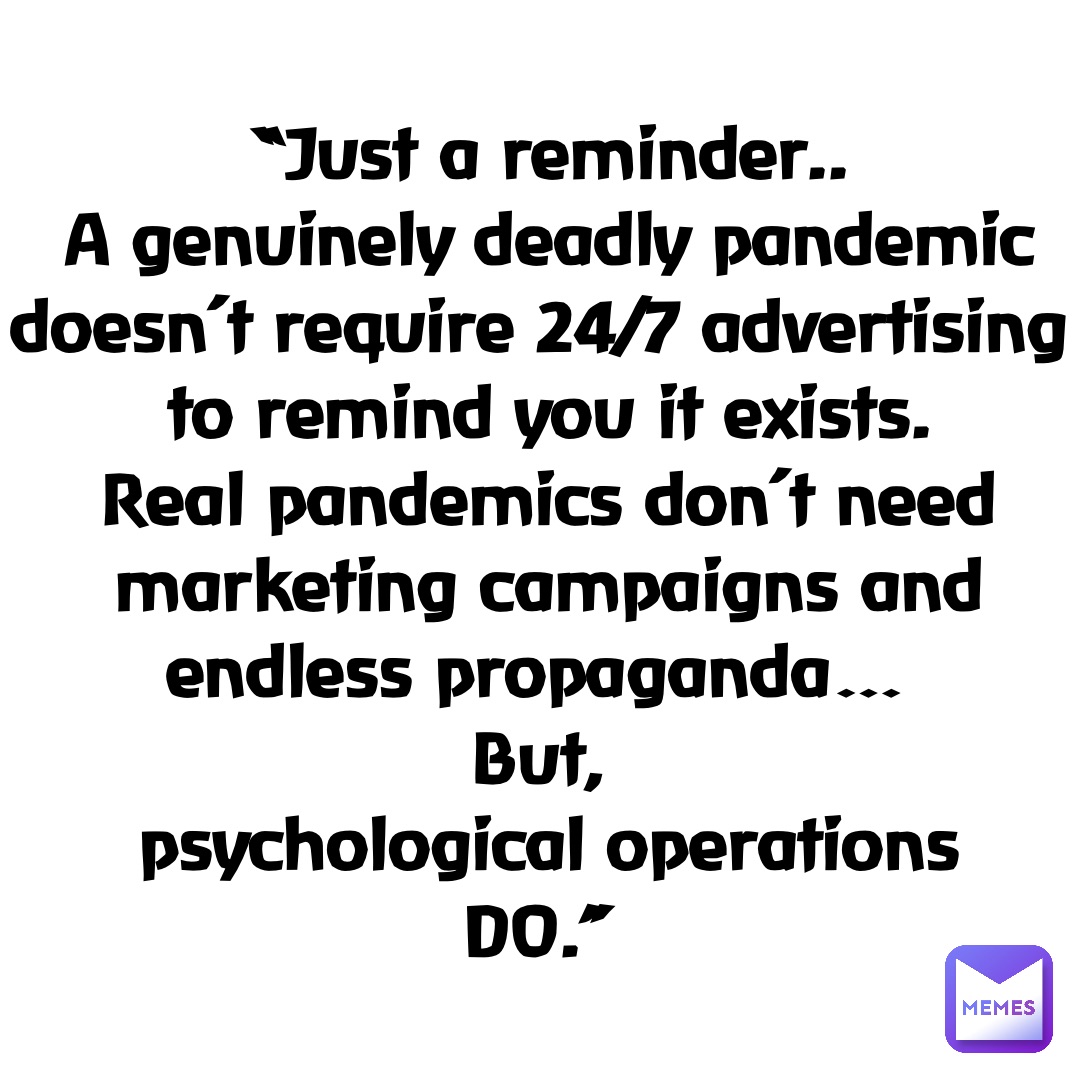 “Just a reminder.. 
A genuinely deadly pandemic 
doesn’t require 24/7 advertising 
to remind you it exists. 
Real pandemics don’t need 
marketing campaigns and 
endless propaganda…
But,
psychological operations 
DO.”
