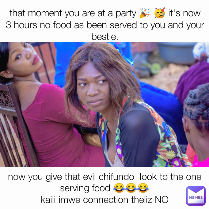 now you give that evil chifundo  look to the one serving food 😂😂😂
kaili imwe connection theliz NO that moment you are at a party 🎉 🥳 it's now 3 hours no food as been served to you and your bestie.