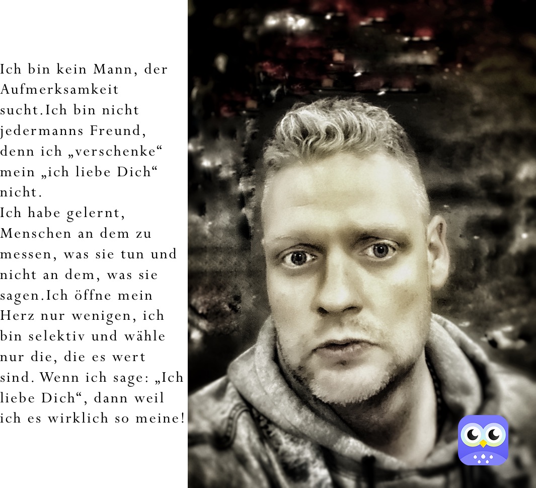 Ich bin kein Mann, der Aufmerksamkeit sucht.Ich bin nicht jedermanns Freund, denn ich „verschenke“ mein „ich liebe Dich“ nicht.
Ich habe gelernt, Menschen an dem zu messen, was sie tun und nicht an dem, was sie sagen.Ich öffne mein Herz nur wenigen, ich bin selektiv und wähle nur die, die es wert sind. Wenn ich sage: „Ich liebe Dich“, dann weil ich es wirklich so meine!