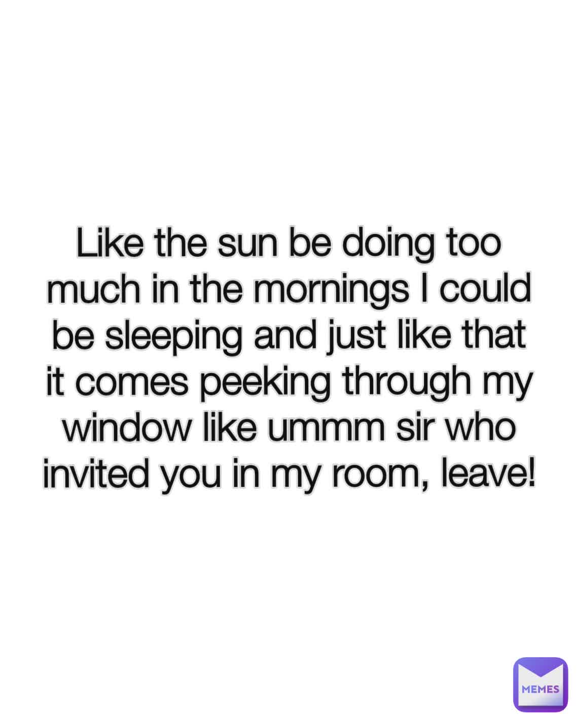 Like the sun be doing too much in the mornings I could be sleeping and just like that it comes peeking through my window like ummm sir who invited you in my room, leave!