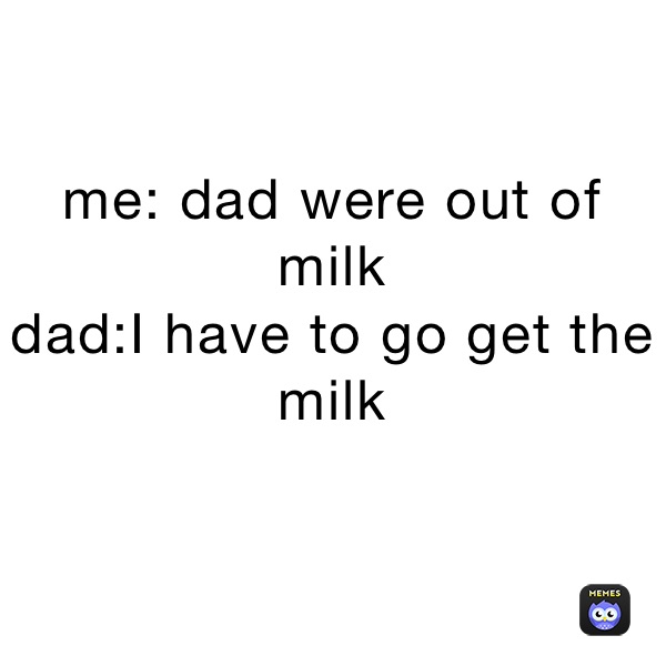 me: dad were out of milk
dad:I have to go get the milk 
