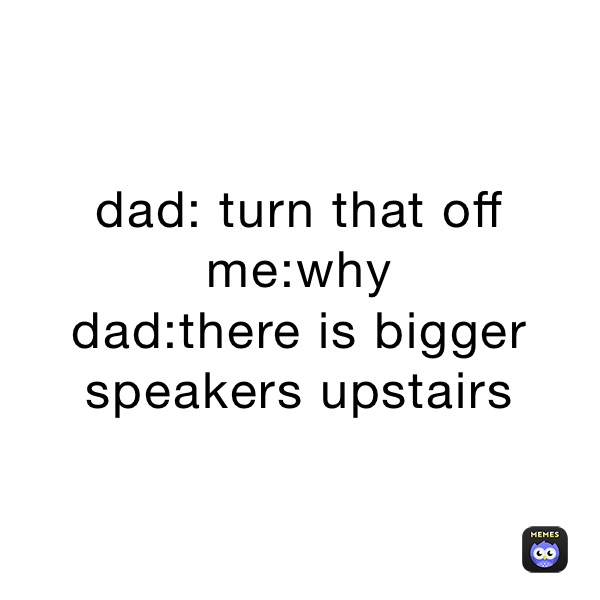 dad: turn that off
me:why
dad:there is bigger speakers upstairs 