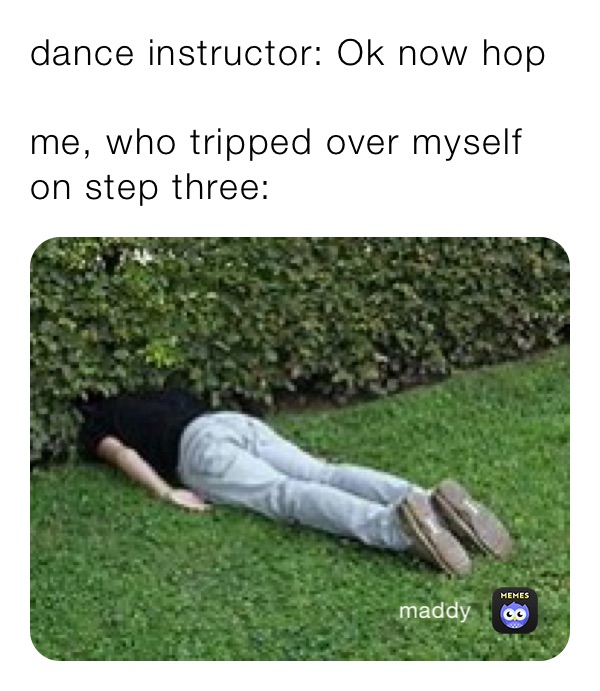dance instructor: Ok now hop

me, who tripped over myself on step three: 