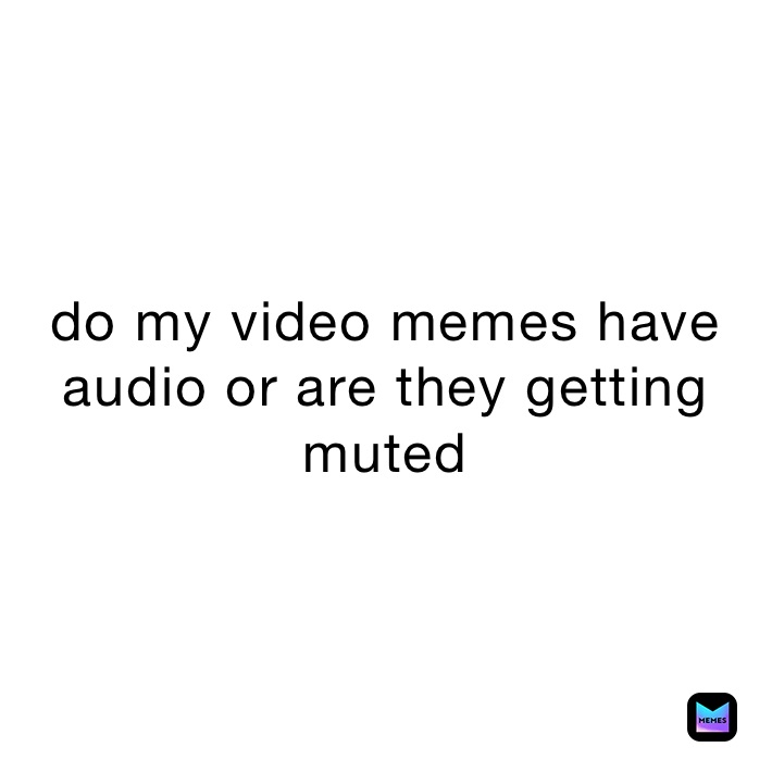 do my video memes have audio or are they getting muted 