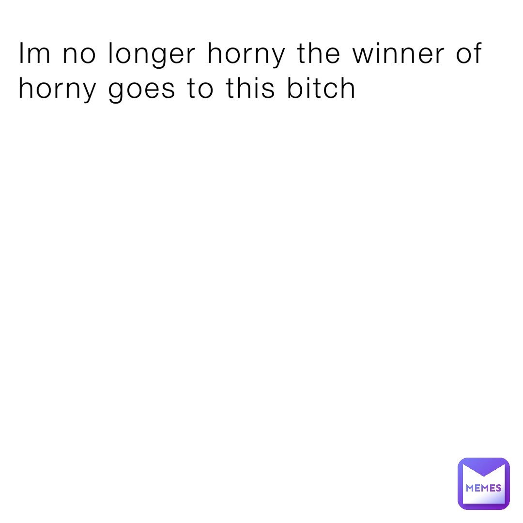 Im no longer horny the winner of horny goes to this bitch