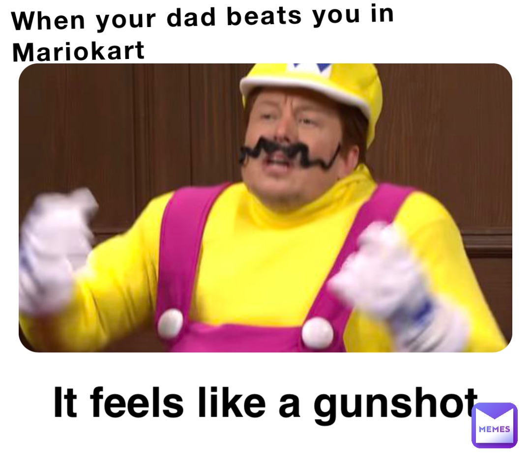 When your dad beats you in Mariokart It feels like a gunshot