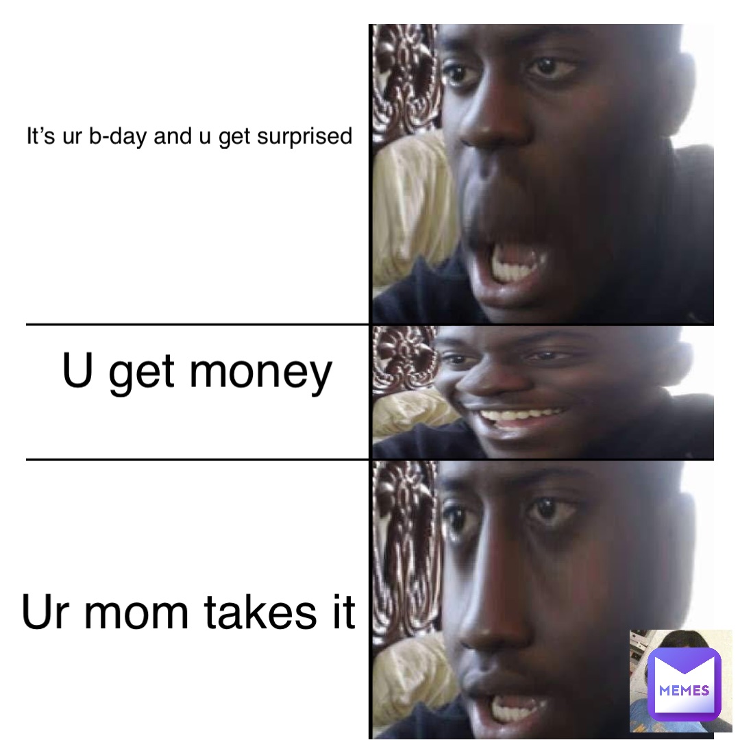 U get money It’s ur b-day and u get surprised Ur mom takes it