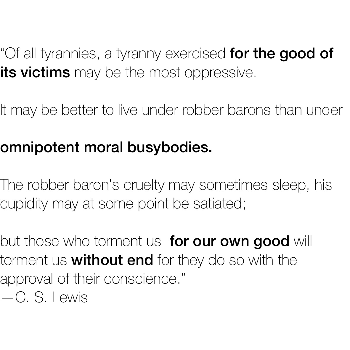 “Of all tyrannies, a tyranny exercised for the good of its victims may be the most oppressive. 

It may be better to live under robber barons than under
 
omnipotent moral busybodies. 

The robber baron’s cruelty may sometimes sleep, his cupidity may at some point be satiated;

but those who torment us  for our own good will torment us without end for they do so with the approval of their conscience.”
—C. S. Lewis