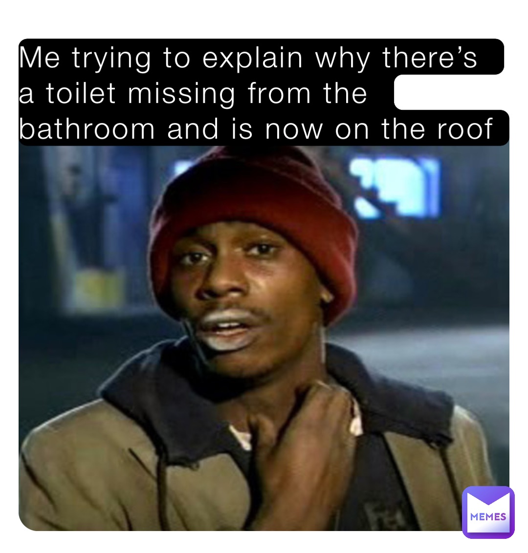 Me trying to explain why there’s a toilet missing from the bathroom and is now on the roof