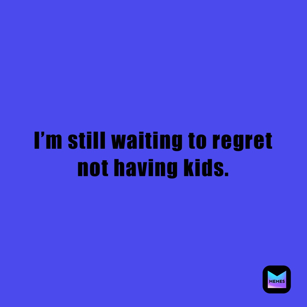 I’m still waiting to regret 
not having kids.