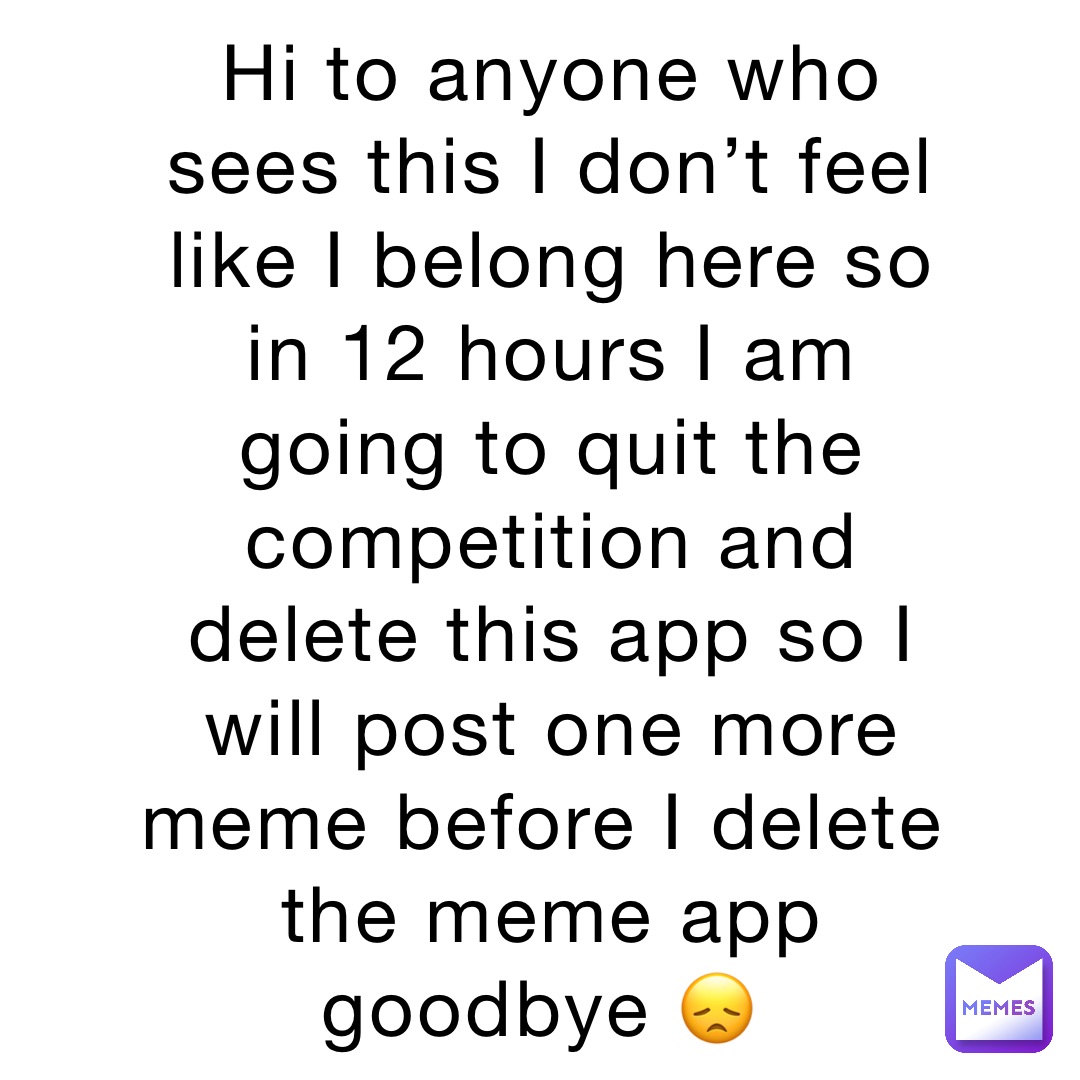 Hi to anyone who sees this I don’t feel like I belong here so in 12 hours I am going to quit the competition and delete this app so I will post one more meme before I delete the meme app goodbye 😞