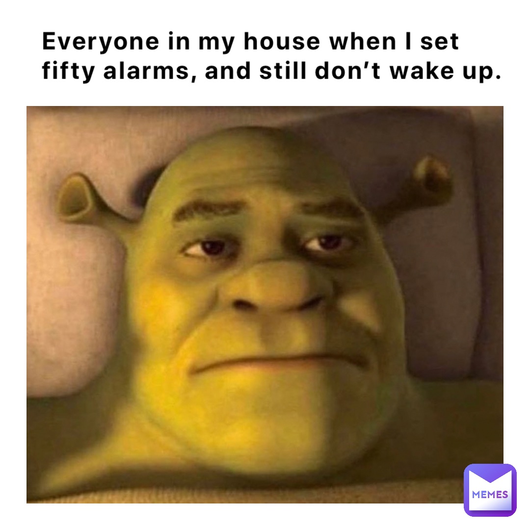 Everyone in my house when I set fifty alarms, and still don’t wake up.
