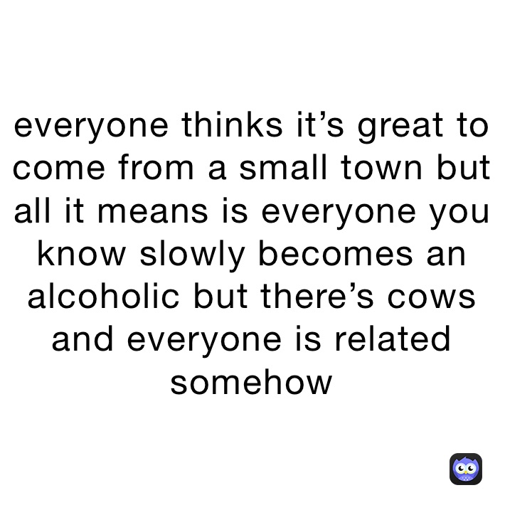 everyone thinks it’s great to come from a small town but all it means is everyone you know slowly becomes an alcoholic but there’s cows and everyone is related somehow