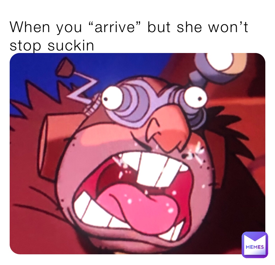 When you “arrive” but she won’t stop suckin