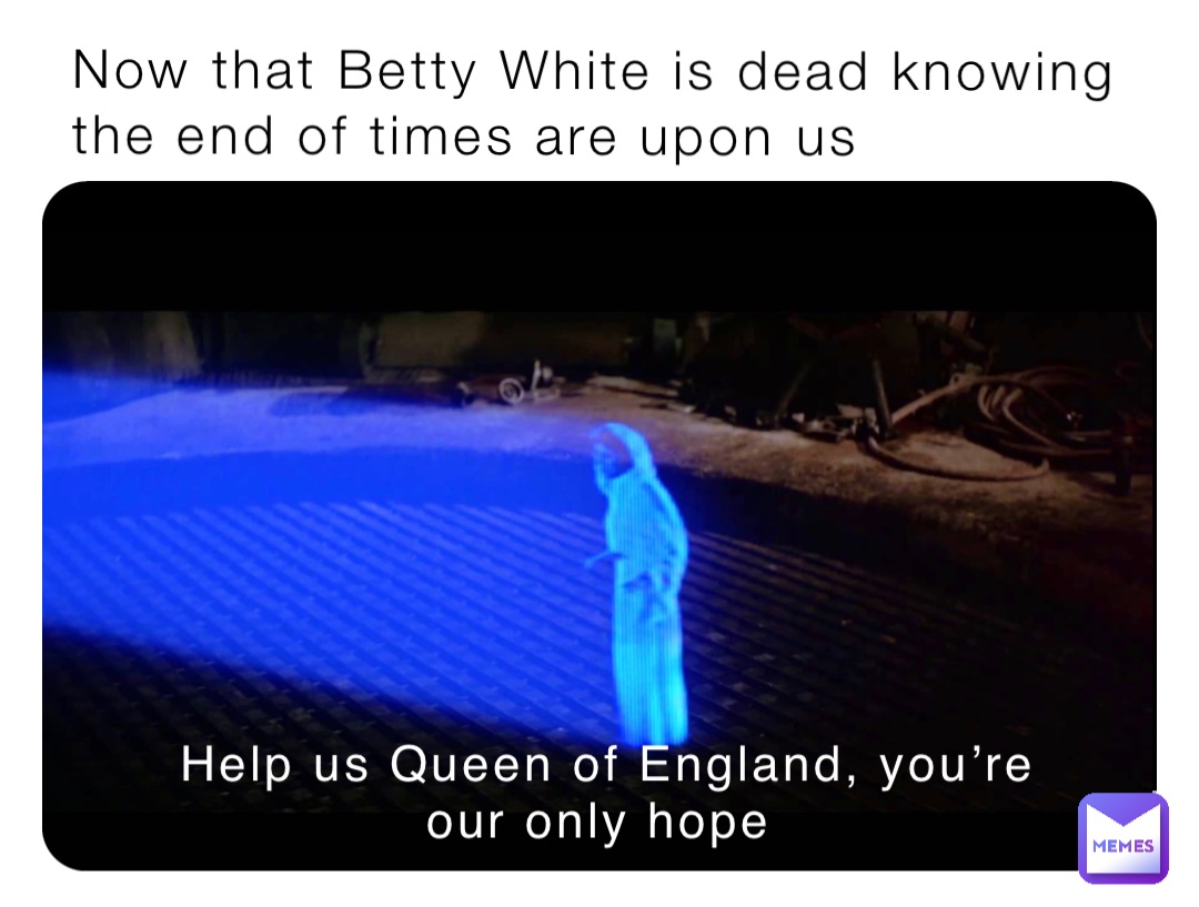 Now that Betty White is dead knowing the end of times are upon us Help us Queen of England, you’re our only hope