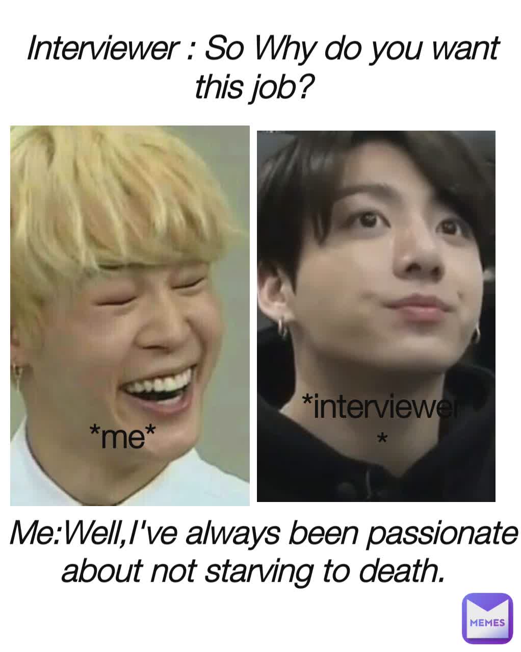 Interviewer : So Why do you want this job? Me:Well,I've always been passionate about not starving to death. *me* *interviewer *