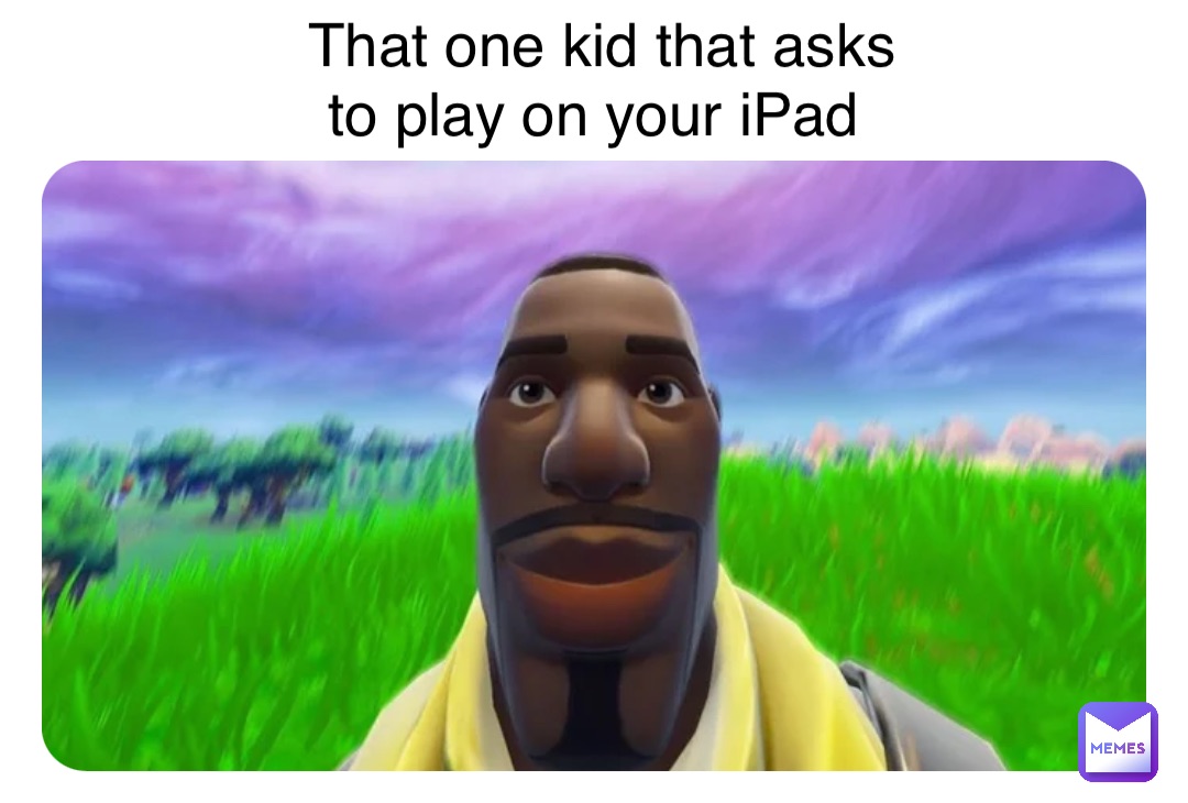 That one kid that asks 
to play on your iPad