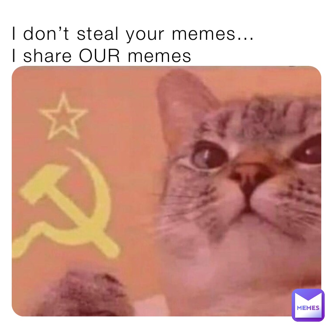 I don’t steal your memes…
I share OUR memes