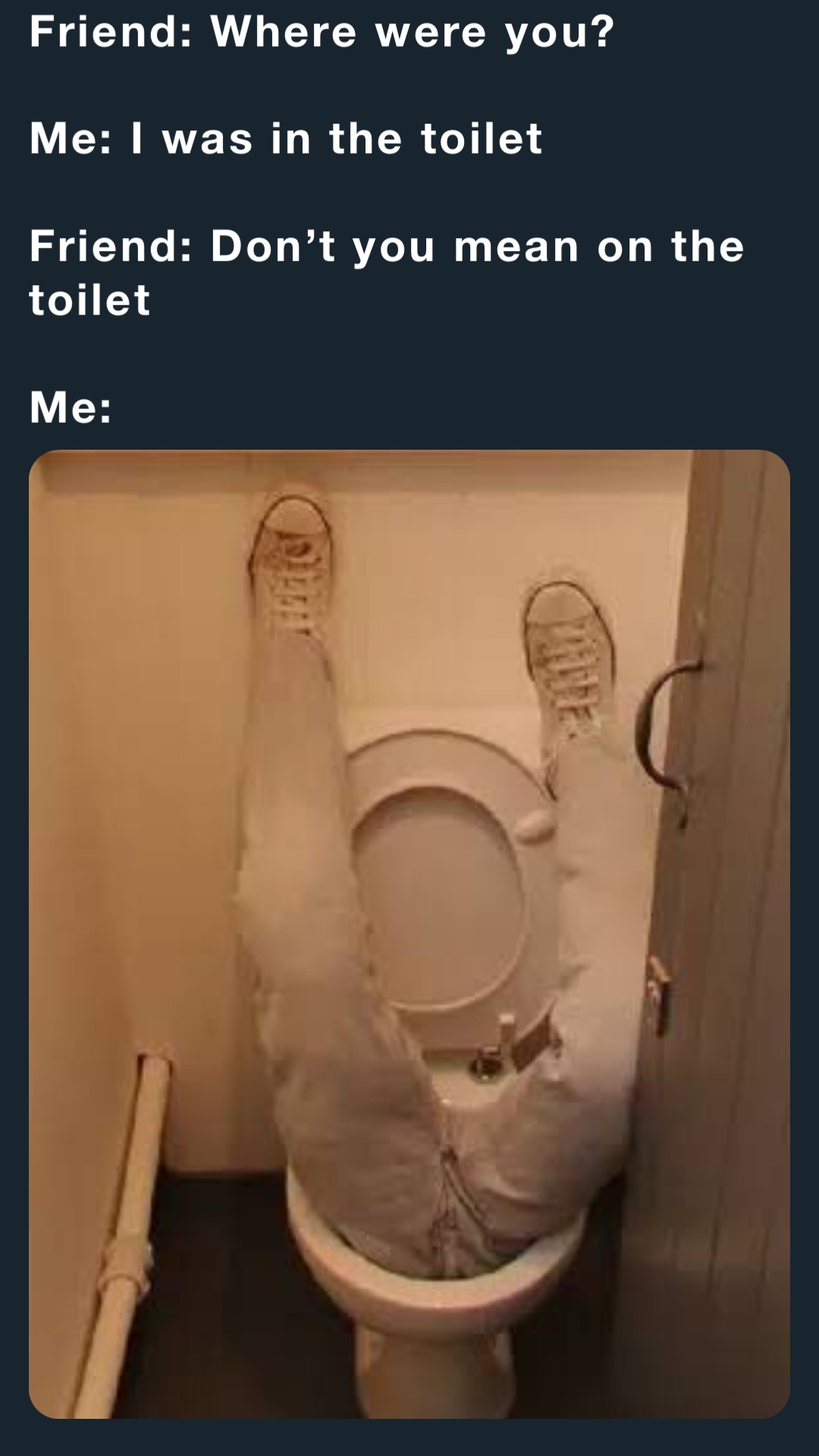 Friend: Where were you?

Me: I was in the toilet

Friend: Don’t you mean on the toilet 

Me: