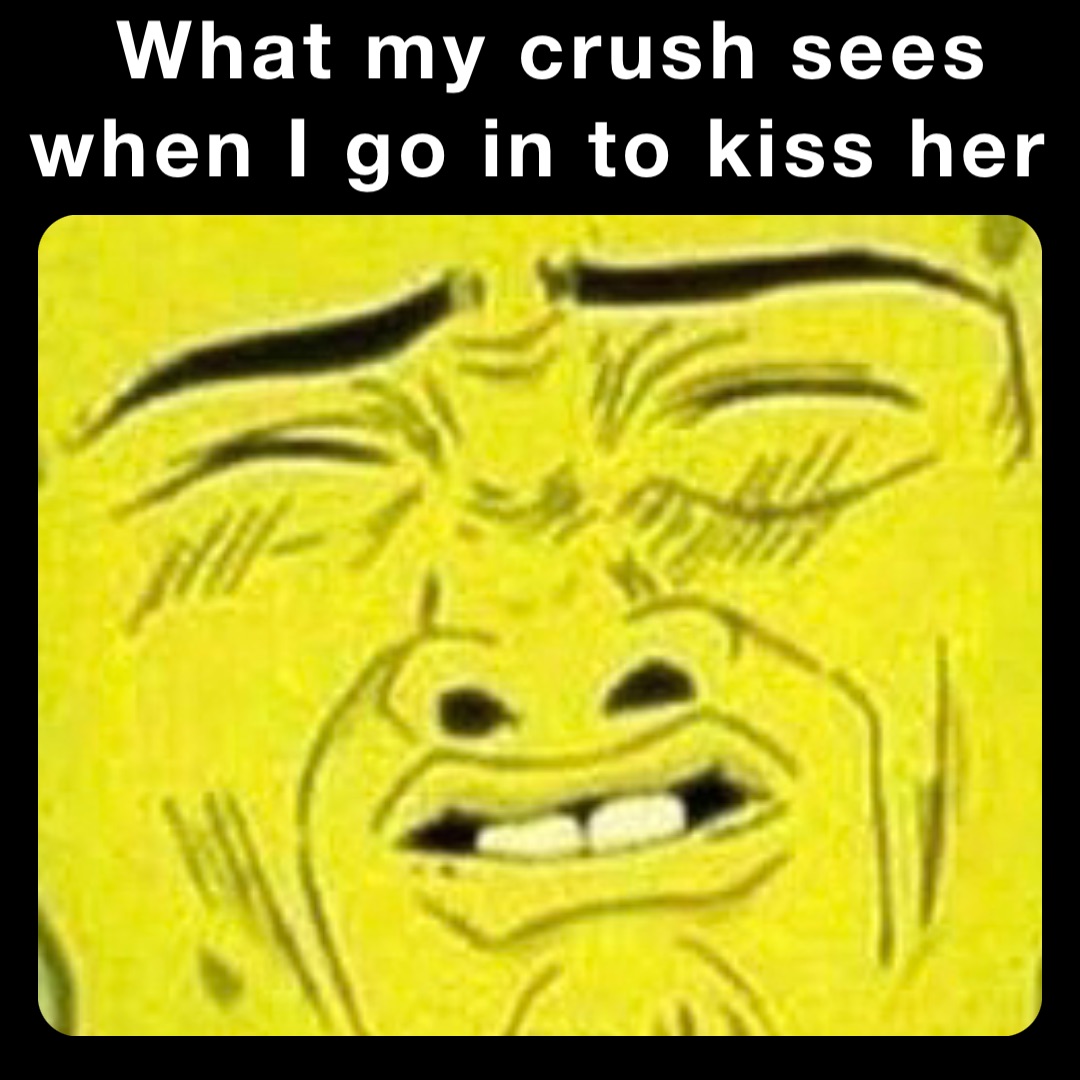 What my crush sees 
when I go in to kiss her