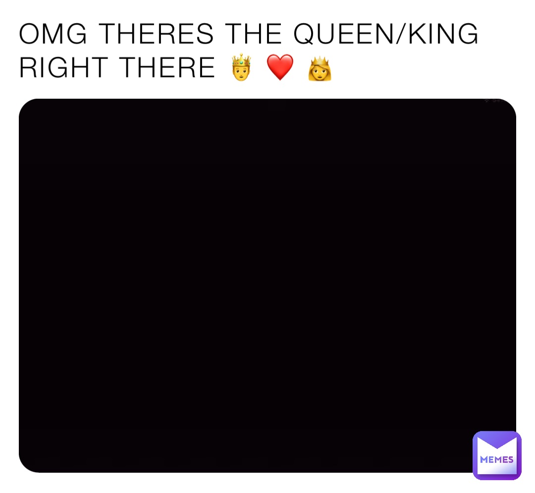 OMG THERES THE QUEEN/KING
RIGHT THERE 🤴 ❤️ 👸