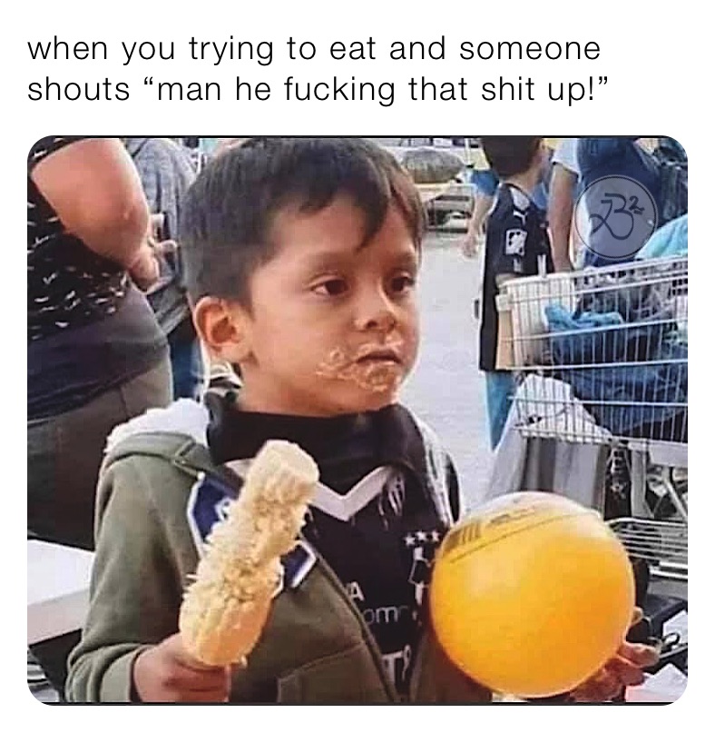 when you trying to eat and someone shouts “man he fucking that shit up!”
