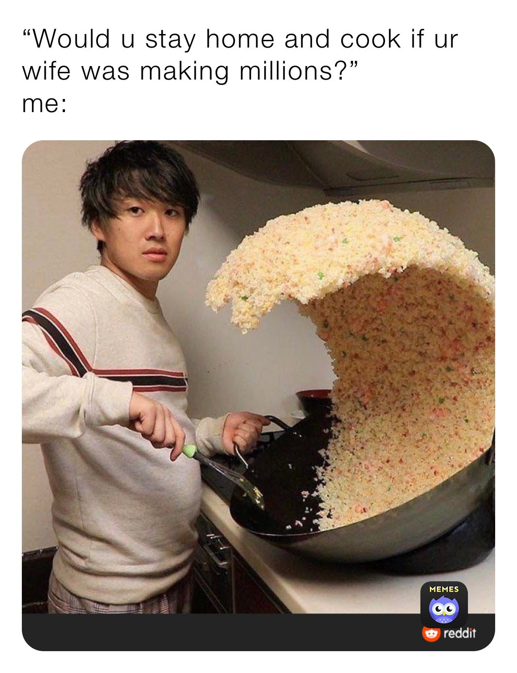 “Would u stay home and cook if ur wife was making millions?”
me: