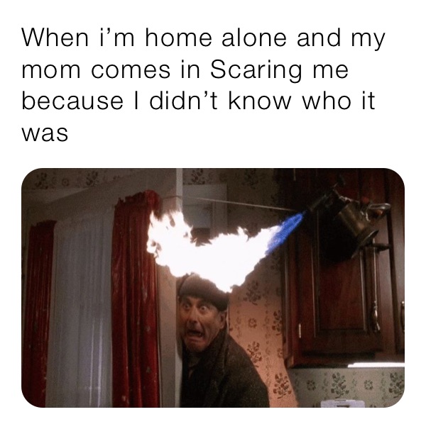 When i’m home alone and my mom comes in Scaring me because I didn’t