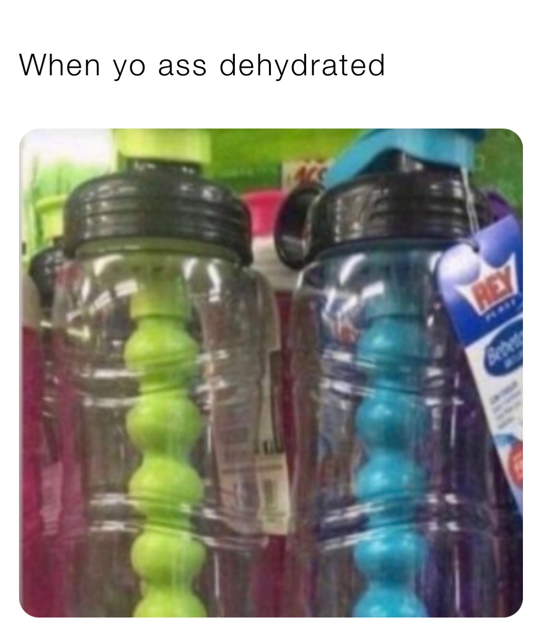 When yo ass dehydrated