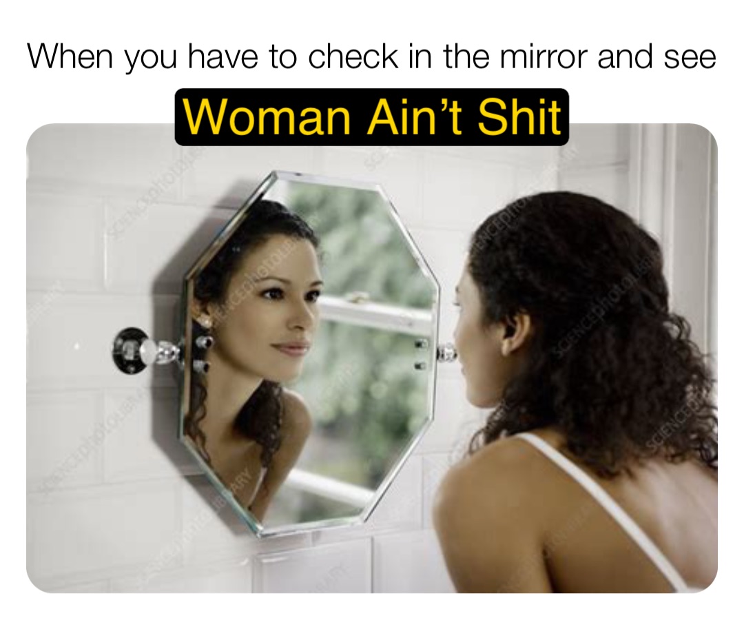 When you have to check in the mirror and see Woman Ain’t Shit