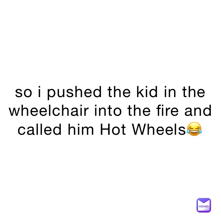so i pushed the kid in the wheelchair into the fire and called him Hot Wheels😂