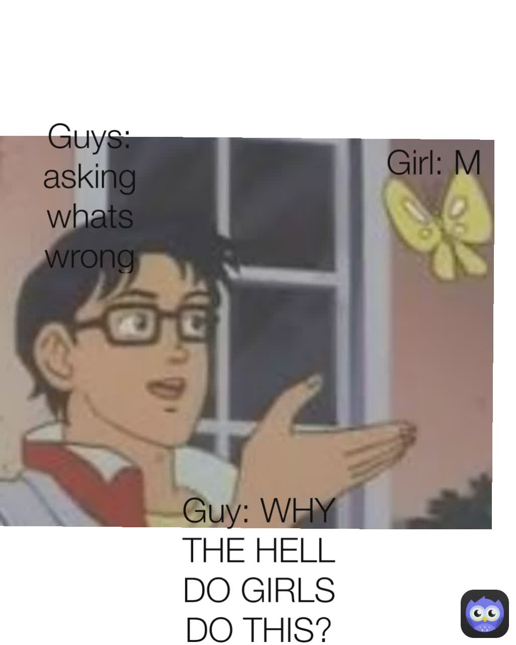 Guys: asking whats wrong Guy: WHY THE HELL DO GIRLS DO THIS? Girl: M