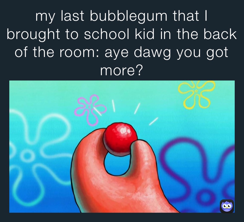 my last bubblegum that I brought to school kid in the back of the room: aye dawg you got more?