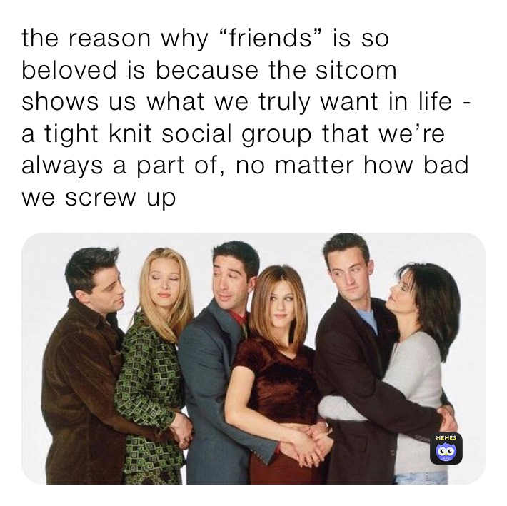 the reason why “friends” is so beloved is because the sitcom shows us what we truly want in life - a tight knit social group that we’re always a part of, no matter how bad we screw up